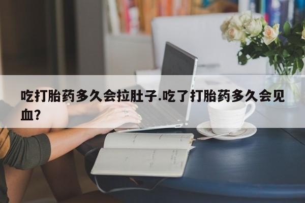 紫竹药业打胎药网购吃打胎药多久会拉肚子.吃了打胎药多久会见血？
