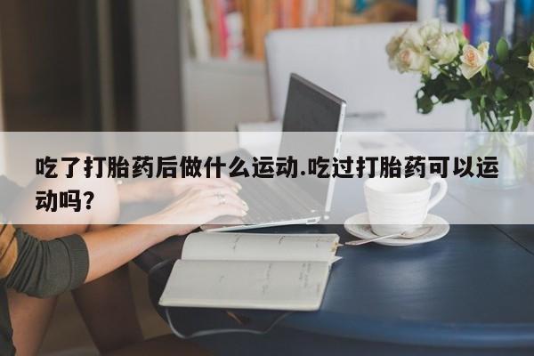 紫竹药业打胎药网购吃了打胎药后做什么运动.吃过打胎药可以运动吗？