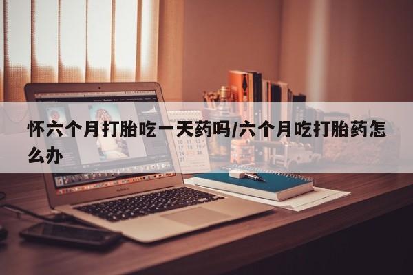 紫竹药业打胎药网购怀六个月打胎吃一天药吗/六个月吃打胎药怎么办