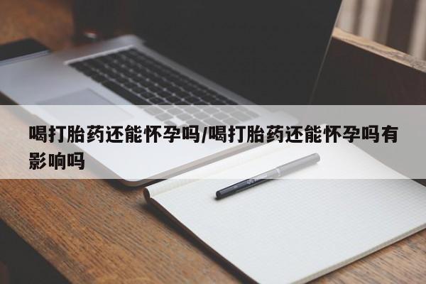 紫竹药业打胎药网购喝打胎药还能怀孕吗/喝打胎药还能怀孕吗有影响吗