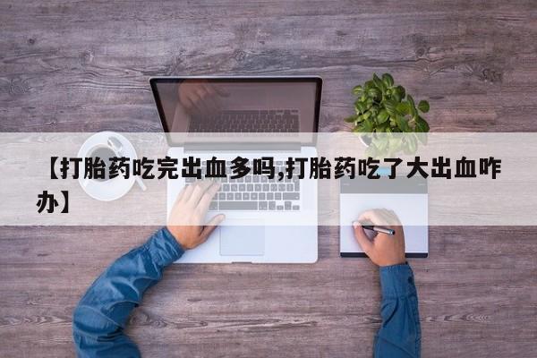 紫竹药业打胎药网购【打胎药吃完出血多吗,打胎药吃了大出血咋办】