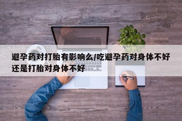 紫竹药业打胎药网购避孕药对打胎有影响么/吃避孕药对身体不好还是打胎对身体不好