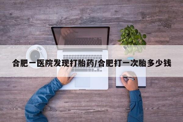 紫竹药业打胎药网购合肥一医院发现打胎药/合肥打一次胎多少钱