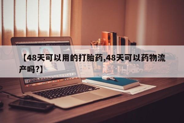 紫竹药业打胎药网购【48天可以用的打胎药,48天可以药物流产吗?】