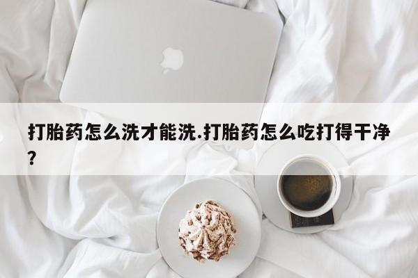 紫竹药业打胎药网购打胎药怎么洗才能洗.打胎药怎么吃打得干净？