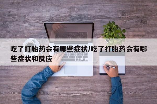 紫竹药业打胎药网购吃了打胎药会有哪些症状/吃了打胎药会有哪些症状和反应