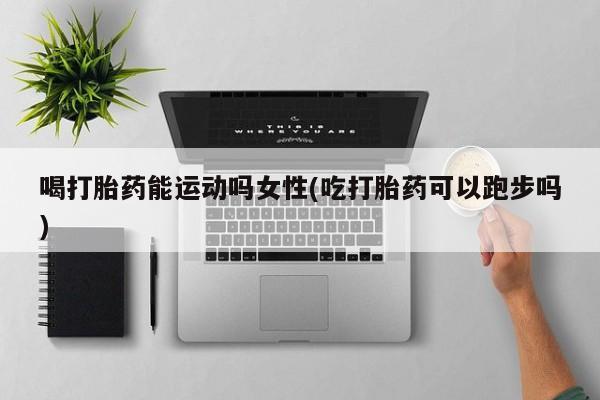 紫竹药业打胎药网购喝打胎药能运动吗女性(吃打胎药可以跑步吗)