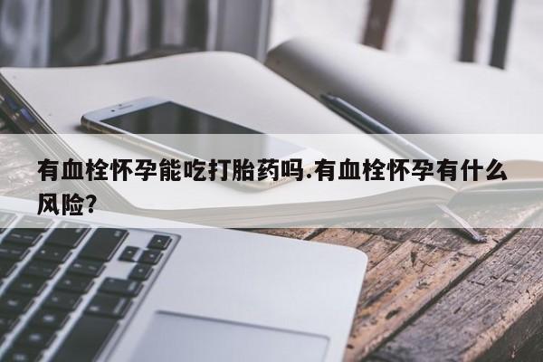 紫竹药业打胎药网购有血栓怀孕能吃打胎药吗.有血栓怀孕有什么风险？