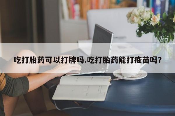 紫竹药业打胎药网购吃打胎药可以打牌吗.吃打胎药能打疫苗吗？