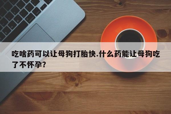 紫竹药业打胎药网购吃啥药可以让母狗打胎快.什么药能让母狗吃了不怀孕？