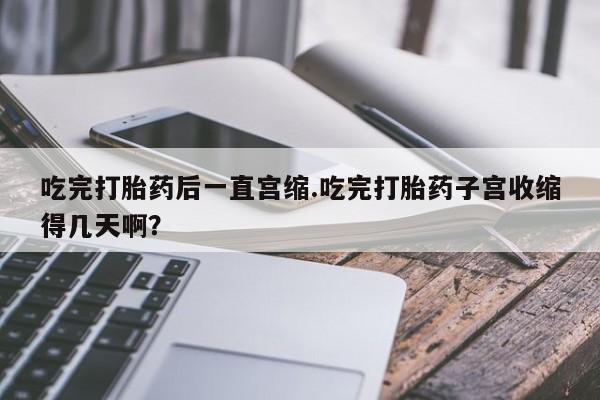 紫竹药业打胎药网购吃完打胎药后一直宫缩.吃完打胎药子宫收缩得几天啊？