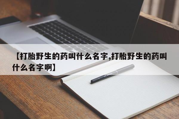 紫竹药业打胎药网购【打胎野生的药叫什么名字,打胎野生的药叫什么名字啊】