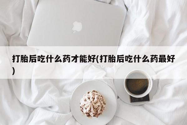 紫竹药业打胎药网购打胎后吃什么药才能好(打胎后吃什么药最好)
